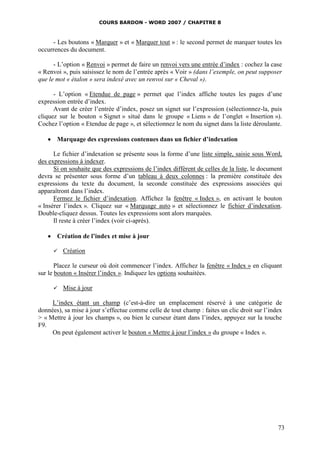 COURS BARDON - WORD 2007 / CHAPITRE 8



     - Les boutons « Marquer » et « Marquer tout » : le second permet de marquer toutes les
occurrences du document.

      - L’option « Renvoi » permet de faire un renvoi vers une entrée d’index : cochez la case
« Renvoi », puis saisissez le nom de l’entrée après « Voir » (dans l’exemple, on peut supposer
que le mot « étalon » sera indexé avec un renvoi sur « Cheval »).

      - L’option « Etendue de page » permet que l’index affiche toutes les pages d’une
expression entrée d’index.
      Avant de créer l’entrée d’index, posez un signet sur l’expression (sélectionnez-la, puis
cliquez sur le bouton « Signet » situé dans le groupe « Liens » de l’onglet « Insertion »).
Cochez l’option « Etendue de page », et sélectionnez le nom du signet dans la liste déroulante.

    Marquage des expressions contenues dans un fichier d’indexation

      Le fichier d’indexation se présente sous la forme d’une liste simple, saisie sous Word,
des expressions à indexer.
      Si on souhaite que des expressions de l’index diffèrent de celles de la liste, le document
devra se présenter sous forme d’un tableau à deux colonnes : la première constituée des
expressions du texte du document, la seconde constituée des expressions associées qui
apparaîtront dans l’index.
      Fermez le fichier d’indexation. Affichez la fenêtre « Index », en activant le bouton
« Insérer l’index ». Cliquez sur « Marquage auto » et sélectionnez le fichier d’indexation.
Double-cliquez dessus. Toutes les expressions sont alors marquées.
      Il reste à créer l’index (voir ci-après).

    Création de l’index et mise à jour

        Création

       Placez le curseur où doit commencer l’index. Affichez la fenêtre « Index » en cliquant
sur le bouton « Insérer l’index ». Indiquez les options souhaitées.

        Mise à jour

     L’index étant un champ (c’est-à-dire un emplacement réservé à une catégorie de
données), sa mise à jour s’effectue comme celle de tout champ : faites un clic droit sur l’index
> « Mettre à jour les champs », ou bien le curseur étant dans l’index, appuyez sur la touche
F9.
     On peut également activer le bouton « Mettre à jour l’index » du groupe « Index ».




                                                                                              73
 