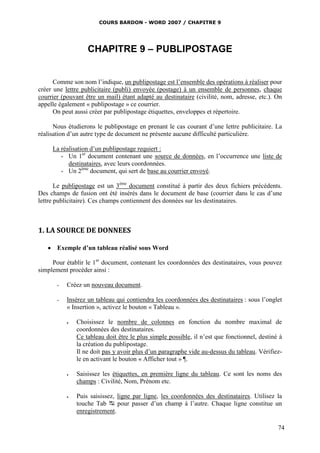 COURS BARDON - WORD 2007 / CHAPITRE 9




                   CHAPITRE 9 – PUBLIPOSTAGE


      Comme son nom l’indique, un publipostage est l’ensemble des opérations à réaliser pour
créer une lettre publicitaire (publi) envoyée (postage) à un ensemble de personnes, chaque
courrier (pouvant être un mail) étant adapté au destinataire (civilité, nom, adresse, etc.). On
appelle également « publipostage » ce courrier.
      On peut aussi créer par publipostage étiquettes, enveloppes et répertoire.

      Nous étudierons le publipostage en prenant le cas courant d’une lettre publicitaire. La
réalisation d’un autre type de document ne présente aucune difficulté particulière.

     La réalisation d’un publipostage requiert :
        - Un 1er document contenant une source de données, en l’occurrence une liste de
           destinataires, avec leurs coordonnées.
        - Un 2ème document, qui sert de base au courrier envoyé.

       Le publipostage est un 3ème document constitué à partir des deux fichiers précédents.
Des champs de fusion ont été insérés dans le document de base (courrier dans le cas d’une
lettre publicitaire). Ces champs contiennent des données sur les destinataires.



1. LA SOURCE DE DONNEES

    Exemple d’un tableau réalisé sous Word

     Pour établir le 1er document, contenant les coordonnées des destinataires, vous pouvez
simplement procéder ainsi :

       -   Créez un nouveau document.

       -   Insérez un tableau qui contiendra les coordonnées des destinataires : sous l’onglet
           « Insertion », activez le bouton « Tableau ».

              Choisissez le nombre de colonnes en fonction du nombre maximal de
               coordonnées des destinataires.
               Ce tableau doit être le plus simple possible, il n’est que fonctionnel, destiné à
               la création du publipostage.
               Il ne doit pas y avoir plus d’un paragraphe vide au-dessus du tableau. Vérifiez-
               le en activant le bouton « Afficher tout » ¶.

              Saisissez les étiquettes, en première ligne du tableau. Ce sont les noms des
               champs : Civilité, Nom, Prénom etc.

              Puis saisissez, ligne par ligne, les coordonnées des destinataires. Utilisez la
               touche Tab  pour passer d’un champ à l’autre. Chaque ligne constitue un
               enregistrement.

                                                                                              74
 