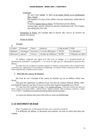 COURS BARDON - WORD 2007 / CHAPITRE 9



                  Consignes :
                   ◦   Au sein d’une cellule, ne tapez ni la touche Entrée, ni la combinaison
                       Maj + Entrée.
                   ◦   Peu importe si le texte d’une cellule n’est pas entièrement visible dans la
                       cellule.
                   ◦   N’ajoutez aucune mise en forme. Ne fusionnez pas de cellules.
                   ◦   Aucune ligne, aucune colonne ne doit être entièrement vide. En revanche,
                       une cellule peut être vide.

         -    Enregistrez le fichier, par exemple dans le dossier Mes sources de données du
              dossier Documents.

         -    Fermez le fichier.

        Exemple
 ¶
Civilité¤ Prénom¤  Nom¤     Adresse¤             Code postal¤ Ville¤
Madame¤ Véronique¤ Loiseau¤ 5 rue des Mésanges¤ 76120¤        Le Beaulieu¤
Monsieur¤ Adrien¤  Victor¤  10 allée du Château¤ 56230¤       Villepinte-sur-Mer¤

        Ce tableau comporte une ligne d’en tête avec 6 champs, et 2 enregistrements de
 destinataires potentiels (« potentiels » : on verra en effet que les destinataires peuvent être
 filtrés).
        En réalité, bien sûr, un tableau de données comporte de nombreux enregistrements. Deux enregistrements
 ne justifient pas l’application d’une procédure de publipostage. Le principe restant le même pour deux ou pour
 mille enregistrements, simplifions-nous la tâche...

      Diversité des sources de données

      On vient de voir l’exemple d’une source de données qui est un tableau réalisé sous
 Word.
      Elle peut être également un tableau Excel, une liste de contacts Outlook (Office 2007,
 non Outlook Express), une base d’Access ou d’un autre logiciel compatible avec Word.
         S’il s’agit d’une liste comportant des dates ou des nombres décimaux, il convient d’activer une option de
 Word : cliquez sur le bouton Office > Options Word > Options avancées. Dans la rubrique « Général », cochez
 la case d’option « Confirmer la conversion de format de fichier lors de l’ouverture ».

        La source de données peut aussi être créée en cours de publipostage.



 2. LE DOCUMENT DE BASE

      Dans l’exemple pris, le document de base est le courrier à envoyer.
      A la différence du tableau, ce document sera transmis. Sa mise en forme doit donc être
 soignée.




                                                                                                                75
 