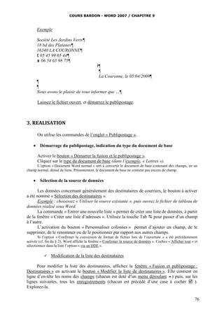 COURS BARDON - WORD 2007 / CHAPITRE 9



      Exemple

      Société Les Jardins Verts¶
      18 bd des Platanes¶
      16340 LA COURONNE¶
       05 45 99 65 44¶
       06 54 65 98 75¶
                                              l¶
                                               ¶
                                               La Couronne, le 05/04/2009¶
      ¶
      ¶
      Nous avons le plaisir de vous informer que …¶

       Laissez le fichier ouvert, et démarrez le publipostage.



3. REALISATION

       On utilise les commandes de l’onglet « Publipostage ».

     Démarrage du publipostage, indication du type du document de base

       Activez le bouton « Démarrer la fusion et le publipostage ».
       Cliquez sur le type du document de base (dans l’exemple, « Lettres »).
      L’option « Document Word normal » sert à convertir le document de base contenant des champs, en un
champ normal, dénué de liens. Présentement, le document de base ne contient pas encore de champ.

     Sélection de la source de données

       Les données concernant généralement des destinataires de courriers, le bouton à activer
a été nommé « Sélection des destinataires ».
       Exemple : choisissez « Utiliser la source existante », puis ouvrez le fichier de tableau de
données réalisé sous Word.
       La commande « Entrer une nouvelle liste » permet de créer une liste de données, à partir
de la fenêtre « Créer une liste d’adresses ». Utilisez la touche Tab  pour passer d’un champ
à l’autre.
       L’activation du bouton « Personnaliser colonnes » permet d’ajouter un champ, de le
supprimer, de le renommer ou de le positionner par rapport aux autres champs.
        Si l’option « Confirmer la conversion de format de fichier lors de l’ouverture » a été précédemment
activée (cf. fin du § 2), Word affiche la fenêtre « Confirmer la source de données ». Cochez « Afficher tout » et
sélectionnez dans la liste l’option « via un DDE ».

               Modification de la liste des destinataires

      Pour modifier la liste des destinataires, affichez la fenêtre « Fusion et publipostage :
Destinataires » en activant le bouton « Modifier la liste de destinataires ». Elle contient en
ligne d’en-tête les noms des champs (chacun est doté d’un menu déroulant ) puis, sur les
lignes suivantes, tous les enregistrements (chacun est précédé d’une case à cocher  ).
Explorez-la.

                                                                                                               76
 