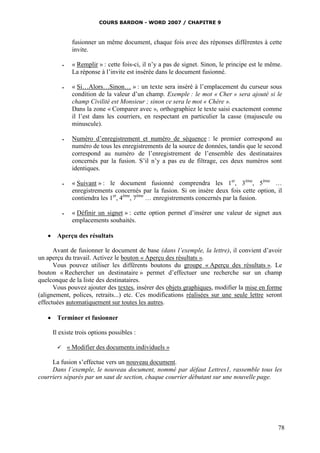 COURS BARDON - WORD 2007 / CHAPITRE 9



                fusionner un même document, chaque fois avec des réponses différentes à cette
                invite.

               « Remplir » : cette fois-ci, il n’y a pas de signet. Sinon, le principe est le même.
                La réponse à l’invite est insérée dans le document fusionné.

               « Si…Alors…Sinon… » : un texte sera inséré à l’emplacement du curseur sous
                condition de la valeur d’un champ. Exemple : le mot « Cher » sera ajouté si le
                champ Civilité est Monsieur ; sinon ce sera le mot « Chère ».
                Dans la zone « Comparer avec », orthographiez le texte saisi exactement comme
                il l’est dans les courriers, en respectant en particulier la casse (majuscule ou
                minuscule).

               Numéro d’enregistrement et numéro de séquence : le premier correspond au
                numéro de tous les enregistrements de la source de données, tandis que le second
                correspond au numéro de l’enregistrement de l’ensemble des destinataires
                concernés par la fusion. S’il n’y a pas eu de filtrage, ces deux numéros sont
                identiques.

               « Suivant » : le document fusionné comprendra les 1er, 3ème, 5ème …
                enregistrements concernés par la fusion. Si on insère deux fois cette option, il
                contiendra les 1er, 4ème, 7ème … enregistrements concernés par la fusion.

               « Définir un signet » : cette option permet d’insérer une valeur de signet aux
                emplacements souhaités.

    Aperçu des résultats

      Avant de fusionner le document de base (dans l’exemple, la lettre), il convient d’avoir
un aperçu du travail. Activez le bouton « Aperçu des résultats ».
      Vous pouvez utiliser les différents boutons du groupe « Aperçu des résultats ». Le
bouton « Rechercher un destinataire » permet d’effectuer une recherche sur un champ
quelconque de la liste des destinataires.
      Vous pouvez ajouter des textes, insérer des objets graphiques, modifier la mise en forme
(alignement, polices, retraits...) etc. Ces modifications réalisées sur une seule lettre seront
effectuées automatiquement sur toutes les autres.

    Terminer et fusionner

     Il existe trois options possibles :

              « Modifier des documents individuels »

     La fusion s’effectue vers un nouveau document.
     Dans l’exemple, le nouveau document, nommé par défaut Lettres1, rassemble tous les
courriers séparés par un saut de section, chaque courrier débutant sur une nouvelle page.




                                                                                                  78
 