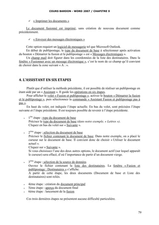 COURS BARDON - WORD 2007 / CHAPITRE 9



           « Imprimer les documents »

     Le document fusionné est imprimé, sans création de nouveau document comme
précédemment.

           « Envoyer des messages électroniques »

      Cette option requiert un logiciel de messagerie tel que Microsoft Outlook.
      En début de publipostage, le type du document de base à sélectionner après activation
du bouton « Démarrer la fusion et le publipostage » est « Messages électroniques ».
      Un champ mail doit figurer dans les coordonnées de la liste des destinataires. Dans la
fenêtre « Fusionner avec un message électronique », c’est le nom de ce champ qu’il convient
de choisir dans la zone suivant « A : ».



4. L’ASSISTANT EN SIX ETAPES

       Plutôt que d’utiliser la méthode précédente, il est possible de réaliser un publipostage en
étant aidé par un « Assistant ». Il guide les opérations en six étapes.
       Pour afficher le volet « Fusion et publipostage », activez le bouton « Démarrer la fusion
et le publipostage », puis sélectionnez la commande « Assistant Fusion et publipostage pas à
pas ».
       En haut du volet, est indiquée l’étape actuelle. En bas du volet, sont précisées l’étape
suivante et l’étape précédente. Il est toujours possible de revenir à l’étape précédente.

       1ère étape : type du document de base
        Précisez le type du document de base (dans notre exemple, « Lettres »).
        Cliquez en bas du volet sur « Suivante ».

       2ème étape : sélection du document de base
        Précisez le fichier contenant le document de base. Dans notre exemple, on a placé le
        curseur sur le document de base. Il convient donc de choisir « Utiliser le document
        actuel ».
        Cliquez sur « Suivante ».
        Si vous choisissez l’une des deux autres options, le document actif (sur lequel apparaît
        le curseur) sera effacé, d’où l’importance de partir d’un document vierge.

       3ème étape : sélection de la source de données
        Ouvrez le fichier contenant la liste des destinataires. La fenêtre « Fusion et
        publipostage : Destinataires » s’affiche.
        A partir de cette étape, les deux documents (Document de base et Liste des
        destinataires) sont reliés.

       4ème étape : création du document principal
       5ème étape : aperçu du document final
       6ème étape : lancement de la fusion

       Ces trois dernières étapes ne présentent aucune difficulté particulière.



                                                                                                79
 