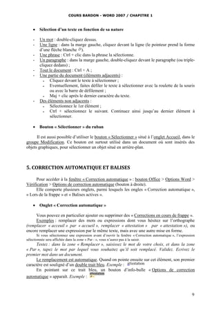 COURS BARDON - WORD 2007 / CHAPITRE 1



     Sélection d’un texte en fonction de sa nature

    -   Un mot : double-cliquez dessus.
    -   Une ligne : dans la marge gauche, cliquez devant la ligne (le pointeur prend la forme
        d’une flèche blanche ).
    -   Une phrase : Ctrl + clic dans la phrase la sélectionne.
    -   Un paragraphe : dans la marge gauche, double-cliquez devant le paragraphe (ou triple-
        cliquez dedans) ;
    -   Tout le document : Ctrl + A ;
    -   Une partie du document (éléments adjacents) :
             Cliquez devant le texte à sélectionner ;
             Eventuellement, faites défiler le texte à sélectionner avec la roulette de la souris
              ou avec la barre de défilement ;
             Maj + clic après le dernier caractère du texte.
    -   Des éléments non adjacents :
             Sélectionnez le 1er élément ;
             Ctrl + sélectionnez le suivant. Continuez ainsi jusqu’au dernier élément à
              sélectionner.

     Bouton « Sélectionner » du ruban

      Il est aussi possible d’utiliser le bouton « Sélectionner » situé à l’onglet Accueil, dans le
groupe Modification. Ce bouton est surtout utilisé dans un document où sont insérés des
objets graphiques, pour sélectionner un objet situé en arrière-plan.



5. CORRECTION AUTOMATIQUE ET BALISES

      Pour accéder à la fenêtre « Correction automatique » : bouton Office > Options Word >
Vérification > Options de correction automatique (bouton à droite).
      Elle comporte plusieurs onglets, parmi lesquels les ongles « Correction automatique »,
« Lors de la frappe » et « Balises actives ».

     Onglet « Correction automatique »

     Vous pouvez en particulier ajouter ou supprimer des « Corrections en cours de frappe ».
     Exemples : remplacer des mots ou expressions dont vous hésitez sur l’orthographe
(remplacer « acceuil » par « accueil », remplacer « attestation » par « attestation »), ou
encore remplacer une expression par le même texte, mais avec une autre mise en forme.
       Si vous sélectionnez une expression avant d’ouvrir la fenêtre « Correction automatique », l’expression
sélectionnée sera affichée dans la zone « Par : », vous n’aurez pas à la saisir.
      Testez : dans la zone « Remplacer », saisissez le mot de votre choix, et dans la zone
« Par », tapez le mot par lequel vous souhaitez qu’il soit remplacé. Validez. Ecrivez le
premier mot dans un document.
      Le remplacement est automatique. Quand on pointe ensuite sur cet élément, son premier
caractère est souligné d’un double trait bleu. Exemple :
      En pointant sur ce trait bleu, un bouton d’info-bulle « Options de correction
automatique » apparaît. Exemple :



                                                                                                           9
 