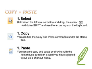 1.Select
Hold down the left mouse button and drag the cursor OR
Hold down SHIFT and use the arrow keys on the keyboard.
1.Copy
You can find the Copy and Paste commands under the Home
Tab.
1.Paste
You can also copy and paste by clicking with the
right mouse button on a word you have selected
to pull up a shortcut menu.
 