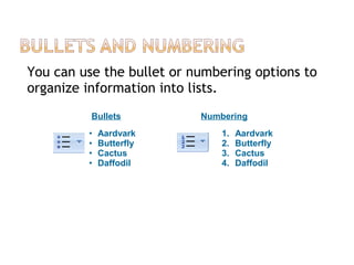 You can use the bullet or numbering options to
organize information into lists.
Bullets Numbering
• Aardvark
• Butterfly
• Cactus
• Daffodil
1. Aardvark
2. Butterfly
3. Cactus
4. Daffodil
 