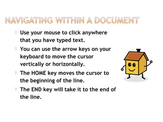  Use your mouse to click anywhere
that you have typed text.
 You can use the arrow keys on your
keyboard to move the cursor
vertically or horizontally.
 The HOME key moves the cursor to
the beginning of the line.
 The END key will take it to the end of
the line.
 