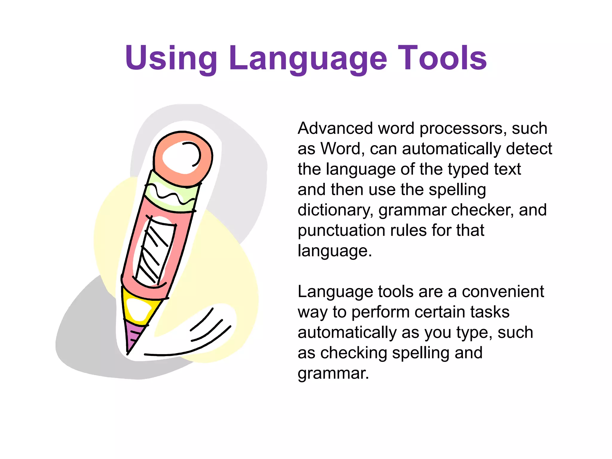 Using Language Tools
Advanced word processors, such
as Word, can automatically detect
the language of the typed text
and then use the spelling
dictionary, grammar checker, and
punctuation rules for that
language.
Language tools are a convenient
way to perform certain tasks
automatically as you type, such
as checking spelling and
grammar.
 