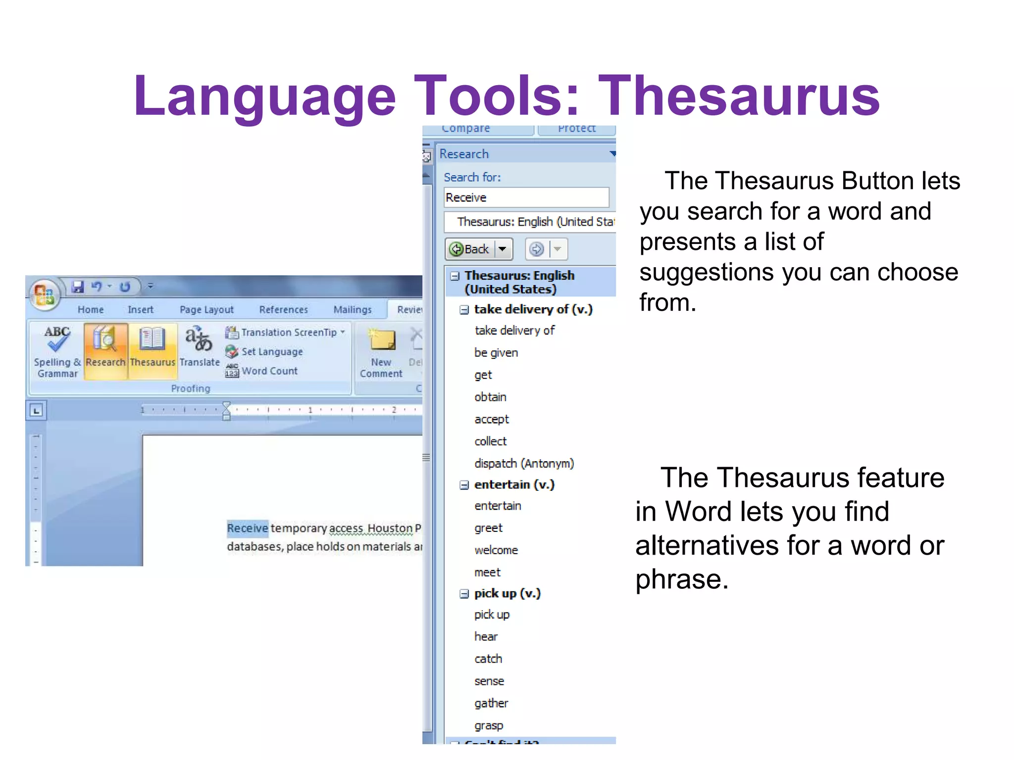 The Thesaurus feature
in Word lets you find
alternatives for a word or
phrase.
The Thesaurus Button lets
you search for a word and
presents a list of
suggestions you can choose
from.
Language Tools: Thesaurus
 