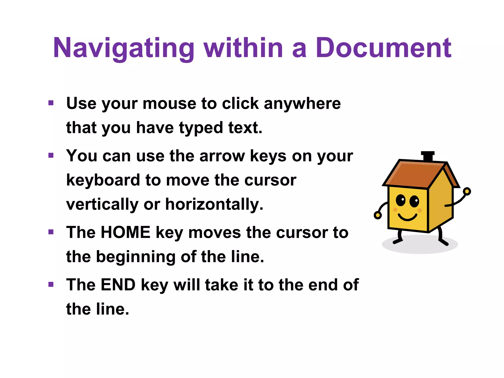 Navigating within a Document
 Use your mouse to click anywhere
that you have typed text.
 You can use the arrow keys on your
keyboard to move the cursor
vertically or horizontally.
 The HOME key moves the cursor to
the beginning of the line.
 The END key will take it to the end of
the line.
 