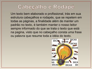 Um texto bem elaborado e profissional, trás em sua
estrutura cabeçalhos e rodapés, que se repetem em
todas as páginas, a finalidade além de manter um
padrão no texto, é também manter o nosso leitor
sempre informado do que se trata o texto que está
na pagina, visto que no cabeçalho consta uma frase
ou palavra que resume toda a idéia do texto.
 