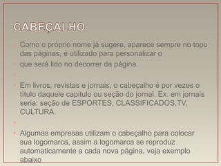 • Como o próprio nome já sugere, aparece sempre no topo
  das páginas, é utilizado para personalizar o
• que será lido no decorrer da página.
•
• Em livros, revistas e jornais, o cabeçalho é por vezes o
  título daquele capitulo ou seção do jornal. Ex. em jornais
  seria: seção de ESPORTES, CLASSIFICADOS,TV,
  CULTURA.
•
• Algumas empresas utilizam o cabeçalho para colocar
  sua logomarca, assim a logomarca se reproduz
  automaticamente a cada nova página, veja exemplo
  abaixo
 