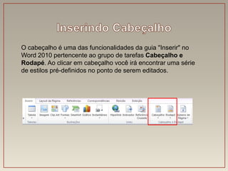 O cabeçalho é uma das funcionalidades da guia "Inserir" no
Word 2010 pertencente ao grupo de tarefas Cabeçalho e
Rodapé. Ao clicar em cabeçalho você irá encontrar uma série
de estilos pré-definidos no ponto de serem editados.
 