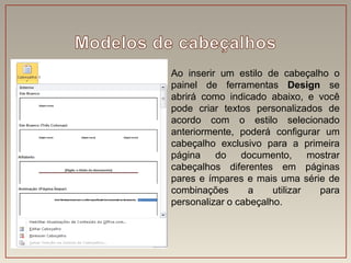 Ao inserir um estilo de cabeçalho o
painel de ferramentas Design se
abrirá como indicado abaixo, e você
pode criar textos personalizados de
acordo com o estilo selecionado
anteriormente, poderá configurar um
cabeçalho exclusivo para a primeira
página    do    documento,      mostrar
cabeçalhos diferentes em páginas
pares e ímpares e mais uma série de
combinações      a     utilizar   para
personalizar o cabeçalho.
 