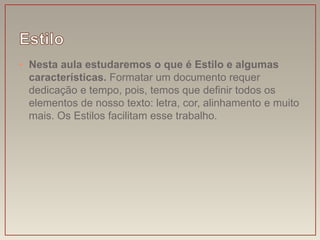 • Nesta aula estudaremos o que é Estilo e algumas
  características. Formatar um documento requer
  dedicação e tempo, pois, temos que definir todos os
  elementos de nosso texto: letra, cor, alinhamento e muito
  mais. Os Estilos facilitam esse trabalho.
 