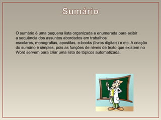 O sumário é uma pequena lista organizada e enumerada para exibir
a sequência dos assuntos abordados em trabalhos
escolares, monografias, apostilas, e-books (livros digitais) e etc. A criação
do sumário é simples, pois as funções de níveis de texto que existem no
Word servem para criar uma lista de tópicos automatizada.
 
