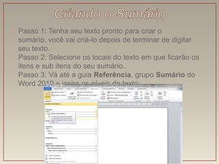 • Passo 1: Tenha seu texto pronto para criar o
  sumário, você vai criá-lo depois de terminar de digitar
  seu texto.
  Passo 2: Selecione os locais do texto em que ficarão os
  itens e sub itens do seu sumário.
  Passo 3: Vá até a guia Referência, grupo Sumário do
  Word 2010 e insira os níveis de texto:
 
