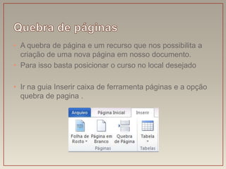 • A quebra de página e um recurso que nos possibilita a
  criação de uma nova página em nosso documento.
• Para isso basta posicionar o curso no local desejado

• Ir na guia Inserir caixa de ferramenta páginas e a opção
  quebra de pagina .
 