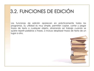 3.2. FUNCIONES DE EDICIÓN

Las funciones de edición aparecen en prácticamente todos los
programas. Su utilidad es muy simple, permiten copiar, cortar y pegar
trozos de texto o cualquier objeto, ahorrando así trabajo cuando se
quiere repetir palabras o frases, o incluso desplazar trozos de texto de un
lugar a otro.
 