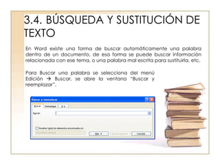3.4. BÚSQUEDA Y SUSTITUCIÓN DE
TEXTO
En Word existe una forma de buscar automáticamente una palabra
dentro de un documento, de esa forma se puede buscar información
relacionada con ese tema, o una palabra mal escrita para sustituirla, etc.

Para Buscar una palabra se selecciona del menú
Edición  Buscar, se abre la ventana “Buscar y
reemplazar”.
 