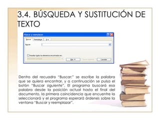 3.4. BÚSQUEDA Y SUSTITUCIÓN DE
TEXTO




Dentro del recuadro “Buscar:” se escribe la palabra
que se quiera encontrar, y a continuación se pulsa el
botón “Buscar siguiente”. El programa buscará esa
palabra desde la posición actual hasta el final del
documento, la primera coincidencia que encuentre la
seleccionará y el programa esperará órdenes sobre la
ventana “Buscar y reemplazar”.
 