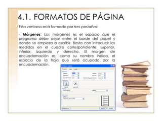 4.1. FORMATOS DE PÁGINA
Esta ventana está formada por tres pestañas:

- Márgenes: Los márgenes es el espacio que el
programa debe dejar entre el borde del papel y
donde se empieza a escribir. Basta con introducir las
medidas en el cuadro correspondiente: superior,
inferior, izquierdo y derecho. El margen de
encuadernación es, como su nombre indica, el
espacio de la hoja que será ocupado por la
encuadernación.
 