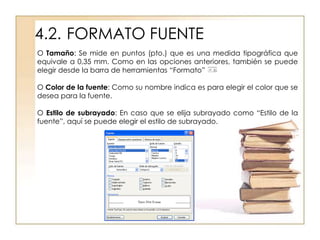 4.2. FORMATO FUENTE
O Tamaño: Se mide en puntos (pto.) que es una medida tipográfica que
equivale a 0,35 mm. Como en las opciones anteriores, también se puede
elegir desde la barra de herramientas “Formato”

O Color de la fuente: Como su nombre indica es para elegir el color que se
desea para la fuente.

O Estilo de subrayado: En caso que se elija subrayado como “Estilo de la
fuente”, aquí se puede elegir el estilo de subrayado.
 