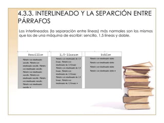 4.3.3. INTERLINEADO Y LA SEPARCIÓN ENTRE
PÁRRAFOS
Los interlineados (la separación entre líneas) más normales son los mismos
que los de una máquina de escribir: sencillo, 1,5 líneas y doble.
 