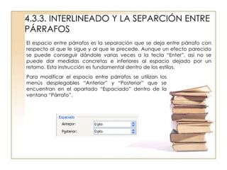 4.3.3. INTERLINEADO Y LA SEPARCIÓN ENTRE
PÁRRAFOS
El espacio entre párrafos es la separación que se deja entre párrafo con
respecto al que le sigue y al que le precede. Aunque un efecto parecido
se puede conseguir dándole varias veces a la tecla “Enter”, así no se
puede dar medidas concretas e inferiores al espacio dejado por un
retorno. Esta instrucción es fundamental dentro de los estilos.
Para modificar el espacio entre párrafos se utilizan los
menús desplegables “Anterior” y “Posterior” que se
encuentran en el apartado “Espaciado” dentro de la
ventana “Párrafo”.
 