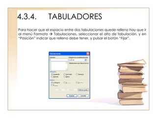 4.3.4.           TABULADORES
Para hacer que el espacio entre dos tabulaciones quede relleno hay que ir
al menú Formato  Tabulaciones, seleccionar el alto de tabulación, y en
“Posición” indicar que relleno debe tener, y pulsar el botón “Fijar”.
 