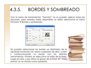 4.3.5.            BORDES Y SOMBREADO
Con la barra de herramientas “Formato” no se pueden aplicar todas las
opciones, para tenerlas todas disponibles se debe seleccionar el menú
Formato  Bordes y sombreado.




Se pueden seleccionar los bordes ya diseñados de la
izquierda haciendo clic sobre cualquiera de ellos, o bien
ir confeccionando un borde con las distintas
herramientas. Primero se selecciona el estilo de la línea,
luego el color y por último el grosor de la línea. En “Vista
previa” se va viendo como quedaría.
 