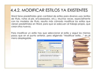 4.4.2. MODIFICAR ESTILOS YA EXISTENTES
Word tiene predefinidos gran cantidad de estilos para diversos usos (estilos
de título, notas al pie, encabezados, etc.). Muchas veces, especialmente
con los modelos de título, resulta más cómodo modificar los estilos que
vienen predefinidos en Word, para que se adecuen al trabajo propio, que
crear otros nuevos.

Para modificar un estilo hay que seleccionar el estilo y seguir los mismos
pasos que en el punto anterior, pero eligiendo “Modificar estilo…” en el
menú desplegable.
 