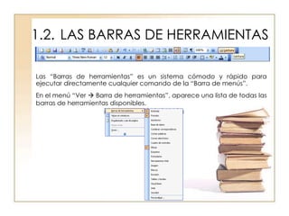 1.2. LAS BARRAS DE HERRAMIENTAS

Las “Barras de herramientas” es un sistema cómodo y rápido para
ejecutar directamente cualquier comando de la “Barra de menús”.
En el menú “Ver  Barra de herramientas”, aparece una lista de todas las
barras de herramientas disponibles.
 
