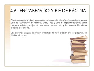 4.6. ENCABEZADO Y PIE DE PÁGINA
El encabezado y el pie poseen su propio estilo de párrafo que tiene ya un
alto de tabulación en la mitad de la hoja y otro en la parte derecha para
poder escribir, por ejemplo un texto por un lado y la numeración de la
página por el otro.

Los botones         permiten introducir la numeración de las páginas, la
fecha y la hora.
 
