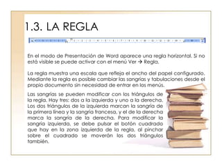 1.3. LA REGLA

En el modo de Presentación de Word aparece una regla horizontal. Si no
está visible se puede activar con el menú Ver  Regla.

La regla muestra una escala que refleja el ancho del papel configurado.
Mediante la regla es posible cambiar las sangrías y tabulaciones desde el
propio documento sin necesidad de entrar en los menús.
Las sangrías se pueden modificar con los triángulos de
la regla. Hay tres: dos a la izquierda y uno a la derecha.
Los dos triángulos de la izquierda marcan la sangría de
la primera línea y la sangría francesa, y el de la derecha
marca la sangría de la derecha. Para modificar la
sangría izquierda, se debe pulsar el botón cuadrado
que hay en la zona izquierda de la regla, al pinchar
sobre el cuadrado se moverán los dos triángulos
también.
 