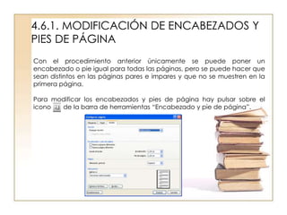 4.6.1. MODIFICACIÓN DE ENCABEZADOS Y
PIES DE PÁGINA
Con el procedimiento anterior únicamente se puede poner un
encabezado o pie igual para todas las páginas, pero se puede hacer que
sean distintos en las páginas pares e impares y que no se muestren en la
primera página.

Para modificar los encabezados y pies de página hay pulsar sobre el
icono  de la barra de herramientas “Encabezado y pie de página”.
 