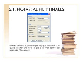 5.1. NOTAS: AL PIE Y FINALES




En esta ventana lo primero que hay que indicar es si se
quiere insertar una nota al pie o al final dentro del
apartado “Ubicación”.
 