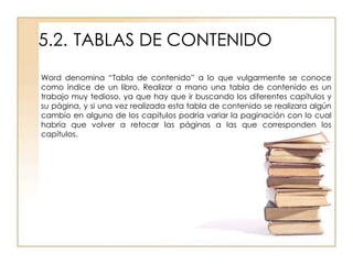 5.2. TABLAS DE CONTENIDO
Word denomina “Tabla de contenido” a lo que vulgarmente se conoce
como índice de un libro. Realizar a mano una tabla de contenido es un
trabajo muy tedioso, ya que hay que ir buscando los diferentes capítulos y
su página, y si una vez realizada esta tabla de contenido se realizara algún
cambio en alguno de los capítulos podría variar la paginación con lo cual
habría que volver a retocar las páginas a las que corresponden los
capítulos.
 