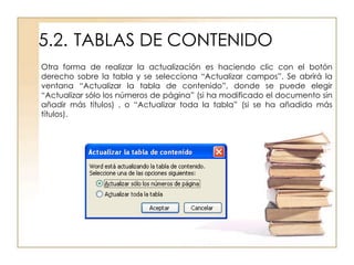 5.2. TABLAS DE CONTENIDO
Otra forma de realizar la actualización es haciendo clic con el botón
derecho sobre la tabla y se selecciona “Actualizar campos”. Se abrirá la
ventana “Actualizar la tabla de contenido”, donde se puede elegir
“Actualizar sólo los números de página” (si ha modificado el documento sin
añadir más títulos) , o “Actualizar toda la tabla” (si se ha añadido más
títulos).
 