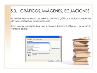 5.3. GRÁFICOS, IMÁGENES, ECUACIONES
Es posible insertar en un documento de Word gráficos y tablas procedentes
de Excel, imágenes, ecuaciones, etc.

Para insertar un objeto hay que ir al menú Insertar  Objeto…, se abrirá la
ventana objeto.
 