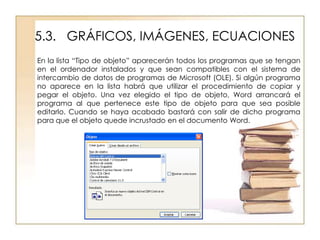 5.3. GRÁFICOS, IMÁGENES, ECUACIONES
En la lista “Tipo de objeto” aparecerán todos los programas que se tengan
en el ordenador instalados y que sean compatibles con el sistema de
intercambio de datos de programas de Microsoft (OLE). Si algún programa
no aparece en la lista habrá que utilizar el procedimiento de copiar y
pegar el objeto. Una vez elegido el tipo de objeto, Word arrancará el
programa al que pertenece este tipo de objeto para que sea posible
editarlo. Cuando se haya acabado bastará con salir de dicho programa
para que el objeto quede incrustado en el documento Word.
 