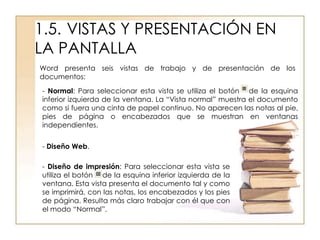 1.5. VISTAS Y PRESENTACIÓN EN
LA PANTALLA
Word presenta seis vistas de trabajo y de presentación de los
documentos:

- Normal: Para seleccionar esta vista se utiliza el botón de la esquina
inferior izquierda de la ventana. La “Vista normal” muestra el documento
como si fuera una cinta de papel continuo. No aparecen las notas al pie,
pies de página o encabezados que se muestran en ventanas
independientes.


- Diseño Web.

- Diseño de impresión: Para seleccionar esta vista se
utiliza el botón de la esquina inferior izquierda de la
ventana. Esta vista presenta el documento tal y como
se imprimirá, con las notas, los encabezados y los pies
de página. Resulta más claro trabajar con él que con
el modo “Normal”.
 