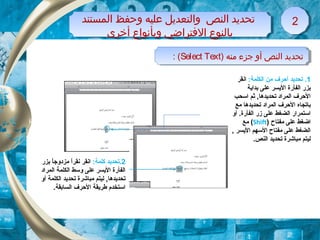 1:‫الكلمة‬ ‫من‬ ‫أحرف‬ ‫تحديد‬ .‫انقر‬
‫بداية‬ ‫على‬ ‫اليسر‬ ‫الفأرة‬ ‫بزر‬
‫اتسحب‬ ‫ثم‬ ,‫تحديدها‬ ‫المراد‬ ‫الحرف‬
‫مع‬ ‫تحديدها‬ ‫المراد‬ ‫الحرف‬ ‫باتجاه‬
‫أو‬ .‫الفأرة‬ ‫زر‬ ‫على‬ ‫الضغط‬ ‫اتستمرار‬
‫مفتاح‬ ‫على‬ ‫اضغط‬)Shift(‫مع‬
, ‫اليسر‬ ‫التسهم‬ ‫مفتاح‬ ‫على‬ ‫الضغط‬
.‫النص‬ ‫تحديد‬ ‫مباشرة‬ ‫ليتم‬
‫المستند‬ ‫وحفظ‬ ‫عليه‬ ‫والتعديل‬ ‫النص‬ ‫تحديد‬
‫أخرى‬ ‫وبأنواع‬ ‫الفتراضي‬ ‫بالنوع‬
‫المستند‬ ‫وحفظ‬ ‫عليه‬ ‫والتعديل‬ ‫النص‬ ‫تحديد‬
‫أخرى‬ ‫وبأنواع‬ ‫الفتراضي‬ ‫بالنوع‬
22
) ‫منه‬ ‫جزء‬ ‫أو‬ ‫النص‬ ‫تحديد‬Select Text: ( ) ‫منه‬ ‫جزء‬ ‫أو‬ ‫النص‬ ‫تحديد‬Select Text: (
2:‫كلمة‬ ‫.تحديد‬‫بزر‬ ‫ا‬ً ‫مزدوج‬ ‫ا‬ً ‫نقر‬ ‫انقر‬
‫المراد‬ ‫الكلمة‬ ‫وتسط‬ ‫على‬ ‫اليسر‬ ‫الفأرة‬
‫أو‬ ‫الكلمة‬ ‫تحديد‬ ‫مباشرة‬ ‫ليتم‬ ,‫تحديدها‬
.‫السابقة‬ ‫الحرف‬ ‫طريقة‬ ‫اتستخدم‬
 