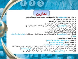 ‫تماراين‬‫تماراين‬
1.) ‫برنامج‬ ‫شغل‬‫النصوص‬ ‫معالج‬‫الرئيس‬ ‫الشاشة‬ ‫مكونات‬ ‫على‬ ‫بالتعرف‬ ‫ابدأ‬ ‫ثم‬ (‫ي‬‫للبرنامج‬ ‫ة‬‫؟‬
2.‫أ‬‫تختاره‬ ‫موضوع‬ ‫أي‬ ‫عن‬ ‫أسطر‬ ‫ثلثة‬ ‫كتب‬‫؟‬
3‫الصفحة‬ ‫على‬ ‫المكتوب‬ ‫النص‬ ‫خل ل‬ ‫بالتنقل‬ ‫.ابدأ‬‫؟‬
4‫البرنامج‬ ‫أغلق‬ ‫ثم‬ ,‫التغييرات‬ ‫حفظ‬ ‫دون‬ ‫المستند‬ ‫.أغلق‬‫؟‬
5.) ‫برنامج‬ ‫شغل‬‫النصوص‬ ‫معالج‬‫الرئيس‬ ‫الشاشة‬ ‫مكونات‬ ‫على‬ ‫بالتعرف‬ ‫ابدأ‬ ‫ثم‬ (‫ي‬‫للبرنامج‬ ‫ة‬‫؟‬
6‫.أ‬‫تختاره‬ ‫موضوع‬ ‫أي‬ ‫عن‬ ‫أسطر‬ ‫ثلثة‬ ‫كتب‬‫؟‬
7.‫الصفحة‬ ‫على‬ ‫المكتوب‬ ‫النص‬ ‫خل ل‬ ‫بالتنقل‬ ‫ابدأ‬‫؟‬
8.‫البرنامج‬ ‫أغلق‬ ‫ثم‬ ,‫التغييرات‬ ‫حفظ‬ ‫دون‬ ‫المستند‬ ‫أغلق‬‫؟‬
9.) ‫برنامج‬ ‫غل‬ّ‫ك‬ ‫ش‬‫النصوص‬ ‫معالج‬‫ثم‬ ،(‫أ‬) ‫تتضمن‬ ‫بحيث‬ ‫الصدقاء‬ ‫أحد‬ ‫إلى‬ ‫موجهة‬ ‫رسالة‬ ‫كتب‬،‫الرسالة‬ ‫محتوى‬ ،‫عنوان‬
‫خاتمة‬‫(؟‬
10:‫يلي‬ ‫كما‬ ‫الرسالة‬ ‫بتنسيق‬ ‫.ابدأ‬
‫العنوان‬ .‫أ‬:):‫خط‬ ‫حجم‬ ،‫تسطير‬ ،‫عريض‬16‫توسيط‬ ،‫(؟‬
) :‫الرسالة‬ ‫محتوى‬ .‫ب‬‫خط‬ ‫حجم‬14‫الكل‬ ‫ضبط‬ ،‫(؟‬
) :‫الخاتمة‬ .‫ج‬‫خط‬ ‫حجم‬ ،‫عريض‬16‫اليسار‬ ‫إلى‬ ‫محاذاة‬ ،‫(؟‬
11.‫تلحظ؟‬ ‫ماذا‬ ‫النجليزية‬ ‫والفقرة‬ ‫العربية‬ ‫الفقرة‬ ‫بين‬ ‫بالتحو ل‬ ‫ابدأ‬ ‫ثم‬ ‫المستند‬ ‫صفحة‬ ‫على‬ ‫المكتوب‬ ‫النص‬ ‫كامل‬ ‫دد‬ّ‫ك‬‫ح‬
12‫أ‬ .‫و‬ ‫الكتابة‬ ‫لغة‬ ‫ير‬ّ‫ك‬‫غ‬ ‫ثم‬ ‫العربية‬ ‫باللغة‬ ‫اسمك‬ ‫كتب‬‫أ‬‫باللغة‬ ‫اسمك‬ ‫كتب‬‫النجليزية‬)‫الصفحة‬ ‫نهاية‬ ‫في‬‫(؟‬
13.) ‫المستند‬ ‫احفظ‬‫رسالة‬‫صديق‬ ‫إلى‬‫البرنامج؟‬ ‫أغلق‬ ‫ثم‬ ‫المكتب‬ ‫سطح‬ ‫أو‬ ‫المستندات‬ ‫مجلد‬ ‫على‬ (
 