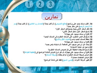 ‫تماراين‬‫تماراين‬
14‫أ‬ .‫برنامج‬ ‫على‬ ‫جديد‬ ‫مستند‬ ‫طلب‬)‫النصوص‬ ‫معالج‬(‫ثم‬ ،‫أكتب‬) ‫جملة‬‫العالمين‬ ‫رب‬ ‫الحمدل‬‫ثم‬ ،(‫أ‬) ‫جملة‬ ‫كتب‬‫بسم‬
‫الرحيم‬ ‫الرحمن‬ ‫ال‬‫جديد؟‬ ‫سطر‬ ‫على‬ (
15‫الو ل؟‬ ‫السطر‬ ‫قبل‬ ‫يصبح‬ ‫بحيث‬ ‫الثاني‬ ‫السطر‬ ‫.انقل‬
16‫الثاني؟‬ ‫السطر‬ ‫أسفل‬ ‫الو ل‬ ‫السطر‬ ‫.انسخ‬
17‫جهاز ك؟‬ ‫على‬ ‫موجود‬ ‫مستند‬ ‫أي‬ ‫.افتح‬
18‫الجديد؟‬ ‫المستند‬ ‫إلى‬ ‫المفتوح‬ ‫المستند‬ ‫على‬ ‫المكتوب‬ ‫النص‬ ‫كل‬ ‫.انسخ‬
19‫ب‬ ‫الجديد‬ ‫المستند‬ ‫.احفظ‬‫ا‬) ‫سم‬‫والنسخ‬ ‫النقل‬ ‫عمليات‬‫(؟‬
20.‫جهاز ك؟‬ ‫على‬ ‫موجود‬ ‫مستند‬ ‫أي‬ ‫افتح‬
21‫جديد؟‬ ‫بنص‬ ‫استبدله‬ ‫ثم‬ ،‫الصفحة‬ ‫على‬ ‫موجود‬ ‫نص‬ ‫أي‬ ‫عن‬ ‫.ابحث‬
22.‫الستبدا ل؟‬ ‫عملية‬ ‫عن‬ ‫تراجع‬
23.‫المفتوح؟‬ ‫المستند‬ ‫نصوص‬ ‫كل‬ ‫على‬ ‫المطبقة‬ ‫التنسيقات‬ ‫امسح‬
24.) ‫إلى‬ ‫البرنامج‬ ‫لشاشة‬ ‫العرض‬ ‫نوع‬ ‫ير‬ّ‫ك‬‫غ‬ ‫ثم‬ ،‫جهاز ك‬ ‫على‬ ‫موجود‬ ‫مستند‬ ‫أي‬ ‫افتح‬‫الطباعة‬ ‫تخطيط‬‫(؟‬
25) ‫بإخفاء‬ ‫قم‬ ‫ثم‬ ،‫المفتوح‬ ‫المستند‬ ‫خريطة‬ ‫.اعرض‬‫المستند‬ ‫خريطة‬‫(؟‬
26‫مصغرة؟‬ ‫الصفحات‬ ‫.اعرض‬
27) :‫الدوات‬ ‫أشرطة‬ ‫.أظهر‬‫تنسيق‬ ،‫قياسي‬‫البرنامج؟‬ ‫شاشة‬ ‫على‬ ‫فقط‬ (
 