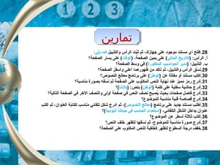 ‫تماراين‬‫تماراين‬
28.‫والتذييل‬ ‫الرأس‬ ‫بت‬ّ‫ك‬‫ث‬ ‫ثم‬ ،‫جهاز ك‬ ‫على‬ ‫موجود‬ ‫مستند‬ ‫أي‬ ‫افتح‬‫كما‬:‫يلي‬
) :‫الرأس‬ .‫أ‬‫الحالي‬ ‫التاريخ‬) ،‫الصفحة‬ ‫يمين‬ ‫على‬ (‫الوقت‬‫الصفحة‬ ‫يسار‬ ‫على‬ (‫؟‬
) :‫التذييل‬ .‫ب‬‫المتطورة‬ ‫الحواسيب‬ ‫مدير‬‫الصفحة‬ ‫وسط‬ ‫في‬ (‫؟‬
29‫الصفحة؟‬ ‫وأسفل‬ ‫أعلى‬ ‫ظهورهما‬ ‫من‬ ‫تأكد‬ ‫ثم‬ ،‫والتذييل‬ ‫الرأس‬ ‫سق‬ّ‫ك‬ ‫.ن‬
30‫.أ‬) ‫عن‬ ‫مقالة‬ ‫أو‬ ‫مستند‬ ‫كتب‬‫الوطن‬‫النصوص؟‬ ‫معالج‬ ‫برنامج‬ ‫على‬ (
31‫مناسبة؟‬ ‫بصورة‬ ‫سقه‬ّ‫ك‬ ‫ن‬ ‫ثم‬ ‫الصفحة‬ ‫على‬ ‫المكتوب‬ ‫النص‬ ‫نهاية‬ ‫عند‬ ‫مميز‬ ‫رمز‬ ‫.أدرج‬
32) ‫كلمة‬ ‫على‬ ‫سفلية‬ ‫حاشية‬ ‫.أدرج‬‫الوطن‬) :‫بنص‬ (‫بلدنا‬‫(؟‬
33‫التالية؟‬ ‫الصفحة‬ ‫في‬ ‫الخر‬ ‫والنصف‬ ‫أولى‬ ‫صفحة‬ ‫في‬ ‫النص‬ ‫نصف‬ ‫يصبح‬ُ ‫بحيث‬ ‫صفحات‬ ‫فاصل‬ ‫.أدرج‬
34‫للموضوع؟‬ ‫مناسبة‬ ‫فنية‬ ‫قصاصة‬ ‫.أدرج‬
35.‫برنامج‬ ‫على‬ ‫جديد‬ ‫مستند‬ ‫أطلب‬)‫النصوص‬ ‫معالج‬(‫ثم‬ ،‫العنوان‬ ‫لكتابة‬ ‫مناسب‬ ‫تلقائي‬ ‫شكل‬ ‫أدرج‬ ‫ثم‬ ،‫أ‬‫كتب‬
‫التلقائي‬ ‫الشكل‬ ‫بداخل‬ ‫عنوان‬،)‫اليومية‬ ‫حياتنا‬ ‫في‬ ‫الحاسب‬ ‫استخدام‬‫(؟‬
36‫الموضوع؟‬ ‫عن‬ ‫أسطر‬ ‫ثلثة‬ ‫.أكتب‬
37‫النص؟‬ ‫خلف‬ ‫لتظهر‬ ‫سقها‬ّ‫ك‬ ‫ن‬ ‫ثم‬ ،‫للموضوع‬ ‫مناسبة‬ ‫صورة‬ ‫.أدرج‬
38‫الصفحة؟‬ ‫على‬ ‫المكتوب‬ ‫للنص‬ ‫كخلفية‬ ‫لتظهر‬ ‫السطوع‬ ‫درجة‬ ‫.خفف‬
 