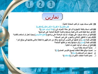 ‫تماراين‬‫تماراين‬
59.‫أ‬‫ثم‬ ،‫جديد‬ ‫مستند‬ ‫طلب‬‫أ‬:‫التالية‬ ‫المعادلة‬ ‫كتب‬
5+‫س‬3‫س‬2+6‫س‬3=5+‫س‬3‫س‬2+6‫س‬3
60.‫أ‬) :‫إلى‬ ‫الحرف‬ ‫حالة‬ ‫ير‬ّ‫ك‬‫غ‬ ‫ثم‬ ‫النجليزية‬ ‫باللغة‬ ‫اسمك‬ ‫كتب‬‫عنوان‬ ‫أحرف‬ ‫حالة‬‫(؟‬
61‫البرنامج؟‬ ‫على‬ ‫المتاحة‬ ‫النماط‬ ‫قائمة‬ ‫باستخدام‬ ‫كتبته‬ ‫الذي‬ ‫للسم‬ ‫الخط‬ ‫نمط‬ ‫ير‬ّ‫ك‬‫.غ‬
62.،‫جهاز ك‬ ‫على‬ ‫موجود‬ ‫مستند‬ ‫أي‬ ‫افتح‬) ‫برنامج‬ ‫على‬ ‫الواصلة‬ ‫ثبت‬ ‫ثم‬‫النصوص‬ ‫معالج‬‫تلقائيا؟‬ ‫تستخدم‬ ‫أو‬ ‫تعمل‬ ‫بحيث‬ (
63‫المستند؟‬ ‫نص‬ ‫على‬ ‫والنحوي‬ ‫الملئي‬ ‫التدقيق‬ ‫بإجراء‬ ‫.قم‬
64.‫أ‬) ‫كلمة‬ ‫كتب‬‫حمر‬‫آخر؟‬ ‫موقع‬ ‫في‬ ‫بكتابتها‬ ‫إملئي‬ ‫كخطأ‬ ‫ظهورها‬ ‫عدم‬ ‫من‬ ‫وتأكد‬ ،‫البرنامج‬ ‫قاموس‬ ‫إلى‬ ‫أضفها‬ ‫ثم‬ (
65.‫أ‬) ‫كلمة‬ ‫كتب‬‫حاسب‬‫المتاحة؟‬ ‫مرادفاتها‬ ‫بأحد‬ ‫استبدلها‬ ‫ثم‬ (
66‫التالية‬ ‫الخيارات‬ ‫بت‬ّ‫ك‬‫ث‬ ‫ثم‬ ،‫مستند‬ ‫أي‬ ‫.افتح‬:
‫مرور؟‬ ‫بكلمة‬ ‫المستند‬ ‫حماية‬ .‫أ‬
‫الصلب‬ ‫القرص‬ ‫ليصبح‬ ‫الملفات‬ ‫حفظ‬ ‫موقع‬ ‫تحديث‬ .‫ب‬)C:‫(؟‬
) ‫المستخدم‬ ‫اسم‬ ‫تسجيل‬ .‫ج‬‫اسمك‬‫(؟‬
) ‫بـ‬ ‫الخيرة‬ ‫الملفات‬ ‫قائمة‬ ‫تحديد‬ .‫د‬6‫ملفات‬‫(؟‬
 