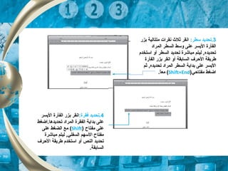 3.‫ت‬:‫تسطر‬ ‫حديد‬‫بزر‬ ‫متتالية‬ ‫نقرات‬ ‫ثل ث‬ ‫انقر‬
‫المراد‬ ‫السطر‬ ‫وتسط‬ ‫على‬ ‫اليسر‬ ‫الفأرة‬
‫السطر‬ ‫تحديد‬ ‫مباشرة‬ ‫ليتم‬ ,‫تحديده‬‫اتستخدم‬ ‫أو‬
‫السابقة‬ ‫الحرف‬ ‫طريقة‬‫أ‬‫الفأرة‬ ‫بزر‬ ‫انقر‬ ‫و‬
‫ثم‬ ,‫تحديده‬ ‫المراد‬ ‫السطر‬ ‫بداية‬ ‫على‬ ‫اليسر‬
‫مفتاحي‬ ‫اضغط‬)Shift+End(.‫ا‬ً ‫مع‬
4:‫تفقرة‬ ‫.تحديد‬‫انقر‬‫اليسر‬ ‫الفأرة‬ ‫بزر‬
‫تحديدها.اضغط‬ ‫المراد‬ ‫الفقرة‬ ‫بداية‬ ‫على‬
‫مفتاح‬ ‫على‬)Shift(‫على‬ ‫الضغط‬ ‫مع‬
‫مباشرة‬ ‫ليتم‬ ,‫السفلي‬ ‫التسهم‬ ‫مفتاح‬
‫النص‬ ‫تحديد‬‫أ‬‫الحرف‬ ‫طريقة‬ ‫اتستخدم‬ ‫و‬
.‫السابقة‬
 