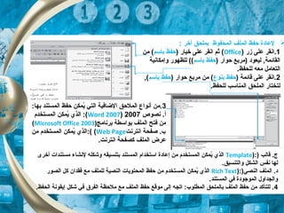 : ‫أخر‬ ‫بملحق‬ ‫المحفوظ‬ ‫الملف‬ ‫حفظ‬ ‫لعادة‬
1‫زر‬ ‫على‬ ‫.انقر‬)Office() ‫خيار‬ ‫على‬ ‫انقر‬ ‫ثم‬‫باتسم‬ ‫حفظ‬‫من‬ (
) ‫حوار‬ ‫)مربع‬ ‫ليعود‬ ,‫القائمة‬‫باتسم‬ ‫حفظ‬‫وإمكانية‬ ‫للظهور‬ ((
.‫للحفظ‬ ‫معه‬ ‫التعامل‬
2) ‫قائمة‬ ‫على‬ ‫.انقر‬‫بنوع‬ ‫حفظ‬) ‫حوار‬ ‫مربع‬ ‫من‬ (‫باتسم‬ ‫حفظ‬,(
.‫للحفظ‬ ‫المناتسب‬ ‫الملحق‬ ‫لتختار‬
3:‫بها‬ ‫المستند‬ ‫حفظ‬ ‫يمكن‬ُ ‫التي‬ ‫الضاتفية‬ ‫الملحق‬ ‫أنواع‬ ‫.من‬
‫نصوص‬ .‫أ‬2007)Word 2007‫المستخدم‬ ‫يمكن‬ُ ‫الذي‬ :(
‫برنامج‬ ‫بواتسطة‬ ‫الملف‬ ‫تفتح‬ ‫من‬)Microsoft Office 2003(
‫انترنت‬ ‫صفحة‬ .‫ب‬Web Page((:‫من‬ ‫المستخدم‬ ‫يمكن‬ُ ‫الذي‬
.‫انترنت‬ ‫كصفحة‬ ‫الملف‬ ‫عرض‬
) ‫قالب‬ .‫ج‬):Template‫أخرى‬ ‫مستندات‬ ‫لنشاء‬ ‫وشكله‬ ‫بتنسيقه‬ ‫المستند‬ ‫اتستخدام‬ ‫إعادة‬ ‫من‬ ‫المستخدم‬ ‫يمكن‬ُ ‫الذي‬
.‫والتنسيق‬ ‫الشكل‬ ‫نفس‬ ‫لها‬
)‫النصي‬ ‫الملف‬ .‫د‬):Rich Text‫الصور‬ ‫كل‬ ‫تفقدان‬ ‫مع‬ ‫للملف‬ ‫النصية‬ ‫المحتويات‬ ‫حفظ‬ ‫من‬ ‫المستخدم‬ ‫يمكن‬ُ ‫الذي‬
.‫المستند‬ ‫تفي‬ ‫الموجودة‬ ‫والجداول‬
4.‫الحفظ‬ ‫إيقونة‬ ‫شكل‬ ‫تفي‬ ‫الفر ق‬ ‫ملحظة‬ ‫مع‬ ‫الملف‬ ‫حفظ‬ ‫موقع‬ ‫إلى‬ ‫اتجه‬ :‫المطلوب‬ ‫بالملحق‬ ‫الملف‬ ‫حفظ‬ ‫من‬ ‫للتأكد‬ .
 