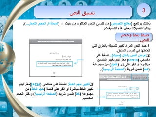 ‫النص‬ ‫تنسيق‬‫النص‬ ‫تنسيق‬ 33
‫وحجم‬ ‫نمط‬ ‫ضبط‬
: ‫النص‬
‫وحجم‬ ‫نمط‬ ‫ضبط‬
: ‫النص‬
) ‫برنامج‬ ‫يمكنك‬ُ‫النصوص‬ ‫معالج‬) : ‫حيث‬ ‫من‬ ‫المكتوب‬ ‫النص‬ ‫تنسيق‬ ‫من‬ (...,‫النمط‬ ,‫الحجم‬ ,‫المحاذاة‬,(
:‫التنسيقات‬ ‫هذه‬ ‫بعض‬ ‫تفصيلت‬ ‫ا‬ً ‫وتالي‬
1‫التي‬ ‫بالطر ق‬ ‫تنسيقه‬ ‫تغيير‬ ‫المراد‬ ‫النص‬ ‫.حدد‬
.‫السابق‬ ‫الدرس‬ ‫تفي‬ ‫تعلمتها‬
2.:(‫)تسميك‬ ‫بشكل‬ ‫النص‬ ‫لعرض‬‫على‬ ‫اضغط‬
‫مفتاحي‬)Ctrl+B(‫التنسيق‬ ‫تغيير‬ ‫ليتم‬ ,‫ا‬ً ‫مع‬
‫مباشرة‬) ‫زر‬ ‫على‬ ‫انقر‬ ‫أو‬‫غامق‬‫مجموعة‬ ‫من‬ (
)‫خط‬) ‫شريط‬ ‫ضمن‬ (‫الرئيسية‬ ‫الصفحة‬.(
3.:‫الخط‬ ‫حجم‬ ‫لتكبير‬‫مفتاحي‬ ‫على‬ ‫اضغط‬)Ctrl[+(‫ليتم‬ ,‫ا‬ً ‫مع‬
‫مباشرة‬ ‫الخط‬ ‫تكبير‬) ‫قائمة‬ ‫على‬ ‫انقر‬ ‫أو‬‫الخط‬ ‫حجم‬‫من‬ (
) ‫مجموعة‬‫خط‬) ‫شريط‬ ‫ضمن‬ (‫الرئيسية‬ ‫الصفحة‬‫الحجم‬ ‫واختر‬ (
.‫المناتسب‬
 