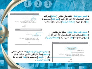 4.: ‫الخط‬ ‫حجم‬ ‫لتصغير‬‫مفتاحي‬ ‫على‬ ‫اضغط‬)Ctrl]+(‫ليتم‬ ,‫ا‬ً ‫مع‬
‫مباشرة‬ ‫الخط‬ ‫تصغير‬) ‫قائمة‬ ‫على‬ ‫انقر‬ ‫أو‬‫حجم‬‫الخط‬‫مجموعة‬ ‫من‬ (
)‫خط‬) ‫شريط‬ ‫ضمن‬ (‫الرئيسية‬ ‫الصفحة‬.‫المناتسب‬ ‫الحجم‬ ‫واختر‬ (
5.:(‫)مائل‬ ‫بشكل‬ ‫النص‬ ‫لعرض‬‫مفتاحي‬ ‫على‬ ‫اضغط‬
)Ctrl+I(‫مباشرة‬ ‫التنسيق‬ ‫تغيير‬ ‫ليتم‬ ,‫ا‬ً ‫مع‬‫زر‬ ‫على‬ ‫انقر‬ ‫أو‬
)‫مائل‬) ‫مجموعة‬ ‫من‬ (‫خط‬) ‫شريط‬ ‫ضمن‬ (‫الرئيسية‬ ‫الصفحة‬.(
6.:(‫)مسطر‬ ‫بشكل‬ ‫النص‬ ‫لعرض‬‫مفتاحي‬ ‫على‬ ‫اضغط‬
)Ctrl+U(‫أوانقر‬ ‫مباشرة‬ ‫التنسيق‬ ‫تغيير‬ ‫ليتم‬ ,‫ا‬ً ‫مع‬
) ‫زر‬ ‫على‬‫تسطير‬) ‫مجموعة‬ ‫من‬ (‫خط‬‫شريط‬ ‫ضمن‬ (
)‫الرئيسية‬ ‫الصفحة‬.(
 